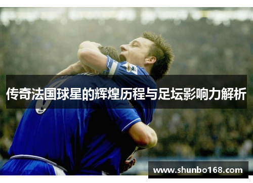 传奇法国球星的辉煌历程与足坛影响力解析