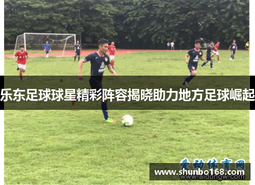乐东足球球星精彩阵容揭晓助力地方足球崛起