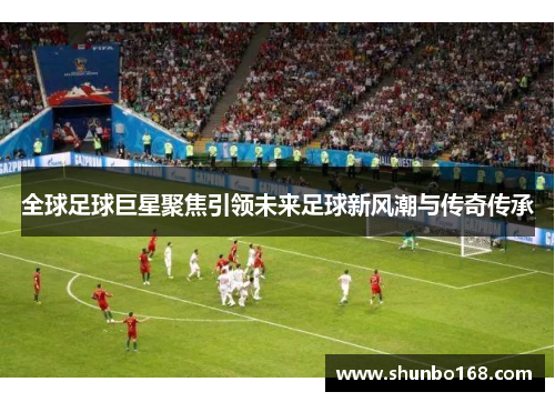 全球足球巨星聚焦引领未来足球新风潮与传奇传承