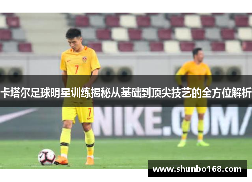 卡塔尔足球明星训练揭秘从基础到顶尖技艺的全方位解析