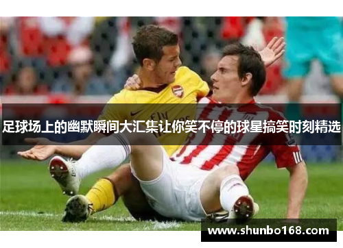 足球场上的幽默瞬间大汇集让你笑不停的球星搞笑时刻精选