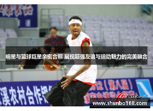 明星与篮球巨星亲密合照 展现超强友谊与运动魅力的完美融合