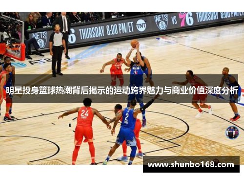 明星投身篮球热潮背后揭示的运动跨界魅力与商业价值深度分析