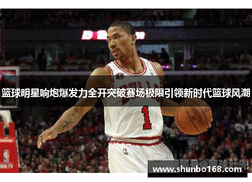 篮球明星响炮爆发力全开突破赛场极限引领新时代篮球风潮
