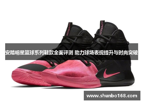 安踏明星篮球系列鞋款全面评测 助力球场表现提升与时尚突破