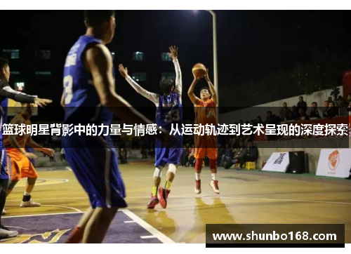 篮球明星背影中的力量与情感：从运动轨迹到艺术呈现的深度探索