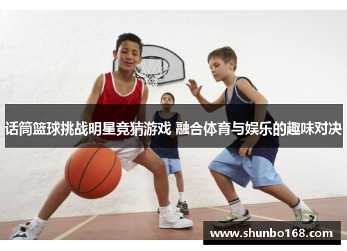 话筒篮球挑战明星竞猜游戏 融合体育与娱乐的趣味对决