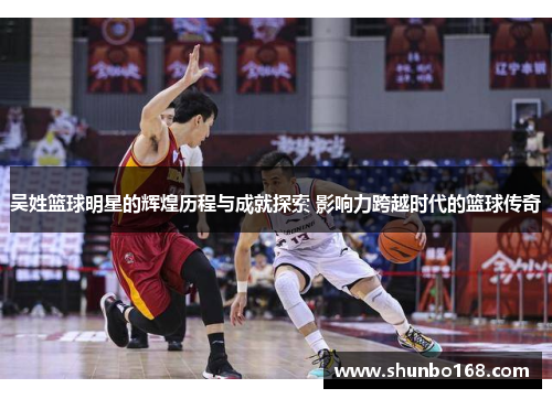 吴姓篮球明星的辉煌历程与成就探索 影响力跨越时代的篮球传奇