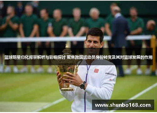 篮球明星归化背景解析与影响探讨 聚焦跨国运动员身份转变及其对篮球发展的作用