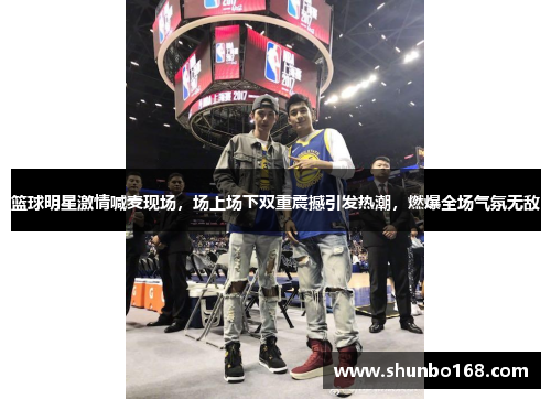 篮球明星激情喊麦现场，场上场下双重震撼引发热潮，燃爆全场气氛无敌