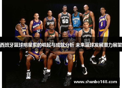 西班牙篮球明星索的崛起与成就分析 未来篮球发展潜力展望